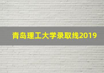 青岛理工大学录取线2019