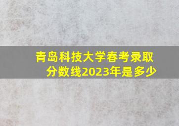 青岛科技大学春考录取分数线2023年是多少