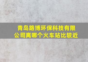 青岛路博环保科技有限公司离哪个火车站比较近