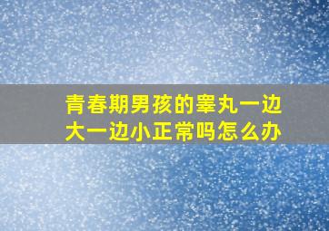 青春期男孩的睾丸一边大一边小正常吗怎么办