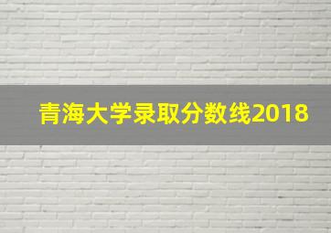 青海大学录取分数线2018