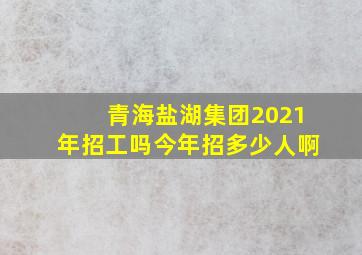 青海盐湖集团2021年招工吗今年招多少人啊