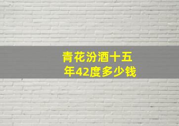 青花汾酒十五年42度多少钱