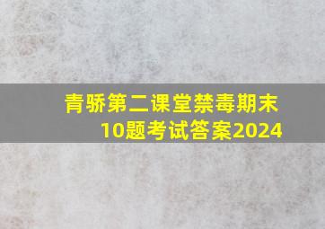 青骄第二课堂禁毒期末10题考试答案2024