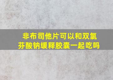 非布司他片可以和双氯芬酸钠缓释胶囊一起吃吗