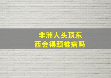 非洲人头顶东西会得颈椎病吗