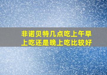 非诺贝特几点吃上午早上吃还是晚上吃比较好