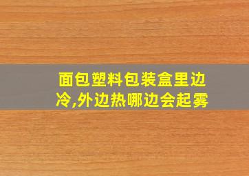 面包塑料包装盒里边冷,外边热哪边会起雾