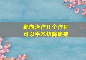 靶向治疗几个疗程可以手术切除癌症