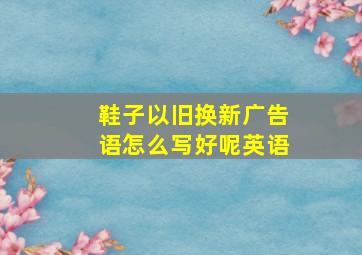 鞋子以旧换新广告语怎么写好呢英语