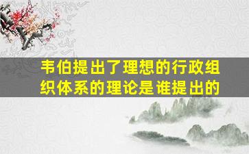 韦伯提出了理想的行政组织体系的理论是谁提出的