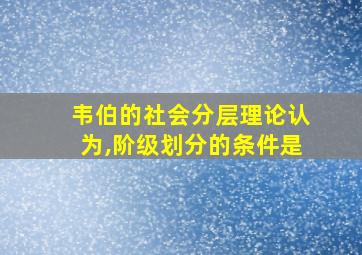 韦伯的社会分层理论认为,阶级划分的条件是