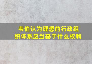 韦伯认为理想的行政组织体系应当基于什么权利