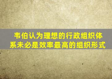 韦伯认为理想的行政组织体系未必是效率最高的组织形式