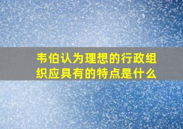 韦伯认为理想的行政组织应具有的特点是什么