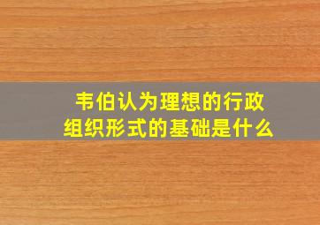 韦伯认为理想的行政组织形式的基础是什么