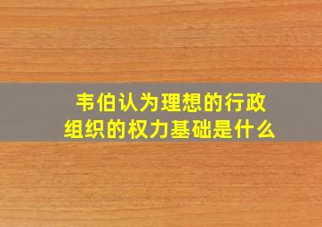 韦伯认为理想的行政组织的权力基础是什么