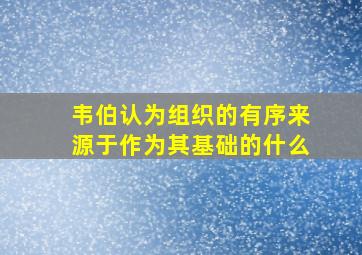 韦伯认为组织的有序来源于作为其基础的什么