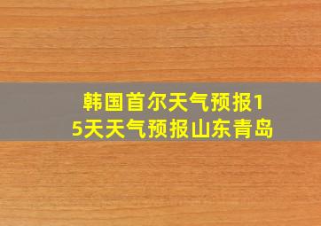 韩国首尔天气预报15天天气预报山东青岛