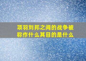 项羽刘邦之间的战争被称作什么其目的是什么