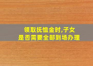 领取抚恤金时,子女是否需要全部到场办理