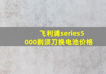 飞利浦series5000剃须刀换电池价格