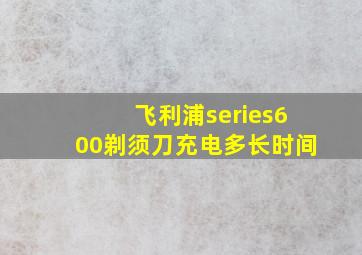 飞利浦series600剃须刀充电多长时间