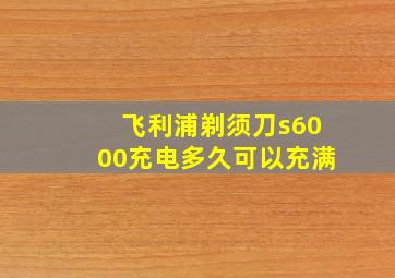 飞利浦剃须刀s6000充电多久可以充满