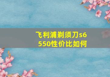 飞利浦剃须刀s6550性价比如何