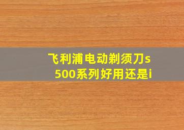 飞利浦电动剃须刀s500系列好用还是i