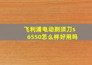 飞利浦电动剃须刀s6550怎么样好用吗