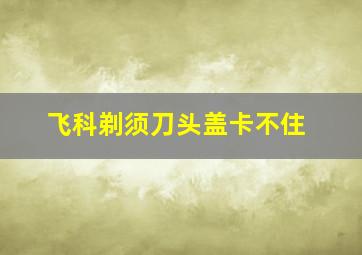 飞科剃须刀头盖卡不住