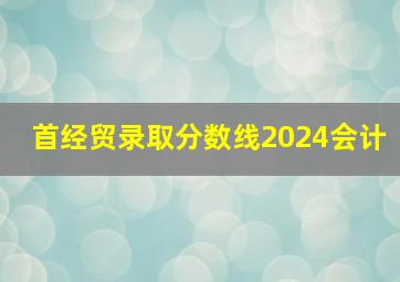 首经贸录取分数线2024会计