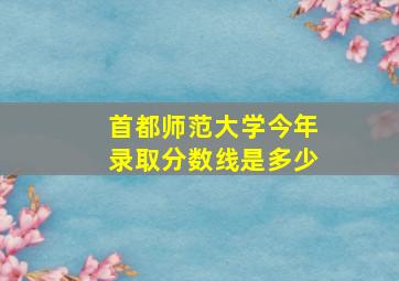 首都师范大学今年录取分数线是多少