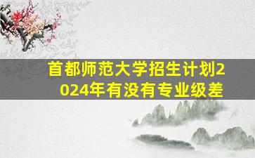 首都师范大学招生计划2024年有没有专业级差