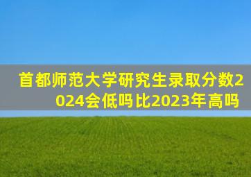 首都师范大学研究生录取分数2024会低吗比2023年高吗