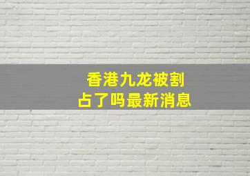 香港九龙被割占了吗最新消息