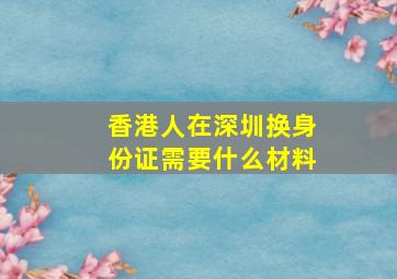 香港人在深圳换身份证需要什么材料