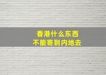 香港什么东西不能寄到内地去