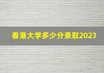 香港大学多少分录取2023