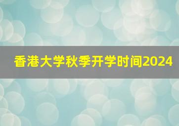 香港大学秋季开学时间2024