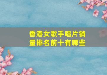 香港女歌手唱片销量排名前十有哪些