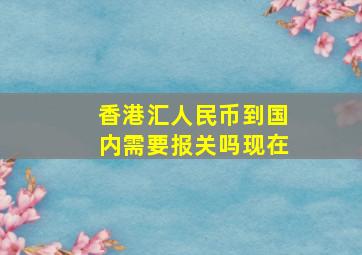 香港汇人民币到国内需要报关吗现在