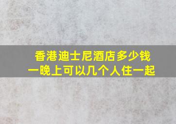 香港迪士尼酒店多少钱一晚上可以几个人住一起