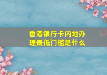 香港银行卡内地办理最低门槛是什么