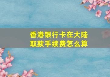 香港银行卡在大陆取款手续费怎么算