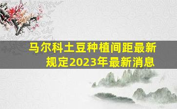 马尔科土豆种植间距最新规定2023年最新消息