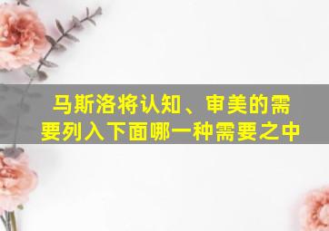 马斯洛将认知、审美的需要列入下面哪一种需要之中