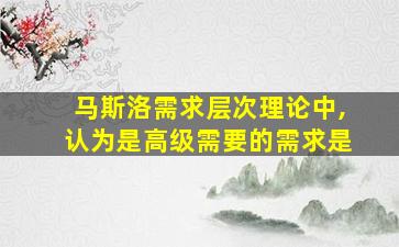 马斯洛需求层次理论中,认为是高级需要的需求是