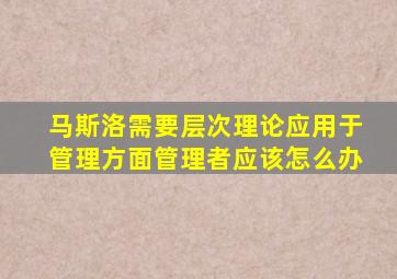 马斯洛需要层次理论应用于管理方面管理者应该怎么办